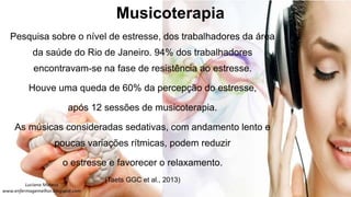 Musicoterapia
Pesquisa sobre o nível de estresse, dos trabalhadores da área
da saúde do Rio de Janeiro. 94% dos trabalhadores
encontravam-se na fase de resistência ao estresse.
Houve uma queda de 60% da percepção do estresse,
após 12 sessões de musicoterapia.
As músicas consideradas sedativas, com andamento lento e
poucas variações rítmicas, podem reduzir
o estresse e favorecer o relaxamento.
(Taets GGC et al., 2013)
 