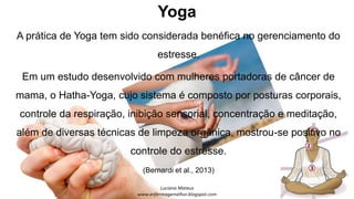 Yoga
A prática de Yoga tem sido considerada benéfica no gerenciamento do
estresse.
Em um estudo desenvolvido com mulheres portadoras de câncer de
mama, o Hatha-Yoga, cujo sistema é composto por posturas corporais,
controle da respiração, inibição sensorial, concentração e meditação,
além de diversas técnicas de limpeza orgânica, mostrou-se positivo no
controle do estresse.
(Bernardi et al., 2013)
 