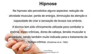 Hipnose
Na hipnose são percebidos alguns aspectos: redução da
atividade muscular, perda de energia, diminuição da atenção e
capacidade de criar a sensação de leveza nos ombros.
A técnica tem sido clinicamente utilizada para combater a
insônia, dores crônicas, dores de cabeça, tensão muscular e
ansiedade, sendo também muito indicada para o tratamento da
fadiga crônica. (Eshelman et al., 1982)
 