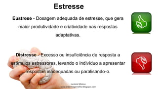 Estresse
Eustrese - Dosagem adequada de estresse, que gera
maior produtividade e criatividade nas respostas
adaptativas.
Distresse - Excesso ou insuficiência de resposta a
estímulos estressores, levando o indivíduo a apresentar
respostas inadequadas ou paralisando-o.
 