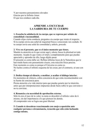 12
Y por nuestros pensamientos elevados
Gracias por tu Infinito Amor
El que nos conduce cada día.
APRENDE A ESCUCHAR
LA SABIDURIA DE TU CUERPO
1. Escucha la sabiduría de tu cuerpo, que se expresa por señales de
comodidad e incomodidad.
Cuando elijas cierta conducta, pregunta a tu cuerpo que siente al respecto.
Si tu cuerpo envía una señal de inquietud física o emocional, ten cuidado. Si
tu cuerpo envía una señal de comodidad y anhelo, procede.
2. Vive en el presente, que es el único momento que tienes.
Mantén tu atención en lo que existe aquí y ahora; busca la plenitud en todo
momento. Acepta lo que viene a ti total y completamente para que puedas
apreciarlo y aprender de ello; luego déjalo pasar.
El presente es como debe ser. Refleja infinitas leyes de la Naturaleza que te
han traído hasta este pensamiento exacto, esta reacción física precisa.
Este momento es como es porque el Universo es como es.
No luches contra el infinito esquema de las cosas; por el contrario, sé uno con
él.
3. Dedica tiempo al silencio, a meditar, a acallar el diálogo interior.
En momentos de silencio, cobra conciencia de que estás recontactándote con
tu fuente de conciencia pura.
Presta atención a tu vida interior para que puedas guiarte por tu intuición,
antes que por interpretaciones impuestas desde fuera sobre lo que conviene o
no te conviene.
4. Renuncia a tu necesidad de aprobación externa.
Sólo tú eres el juez de tu valer; tu meta es descubrir el infinito valor de ti
mismo, sin dar importancia a lo que piensen los demás.
Al comprender esto se logra una gran libertad.
5. Cuando te descubras reaccionando con enojo u oposición ante
cualquier persona o circunstancia, recuerda que sólo estás luchando
contigo mismo.
 