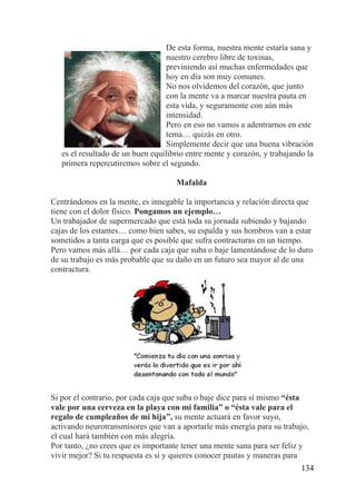 134
De esta forma, nuestra mente estaría sana y
nuestro cerebro libre de toxinas,
previniendo así muchas enfermedades que
hoy en día son muy comunes.
No nos olvidemos del corazón, que junto
con la mente va a marcar nuestra pauta en
esta vida, y seguramente con aún más
intensidad.
Pero en eso no vamos a adentrarnos en este
tema… quizás en otro.
Simplemente decir que una buena vibración
es el resultado de un buen equilibrio entre mente y corazón, y trabajando la
primera repercutiremos sobre el segundo.
Mafalda
Centrándonos en la mente, es innegable la importancia y relación directa que
tiene con el dolor físico. Pongamos un ejemplo…
Un trabajador de supermercado que está toda su jornada subiendo y bajando
cajas de los estantes… como bien sabes, su espalda y sus hombros van a estar
sometidos a tanta carga que es posible que sufra contracturas en un tiempo.
Pero vamos más allá… por cada caja que suba o baje lamentándose de lo duro
de su trabajo es más probable que su daño en un futuro sea mayor al de una
contractura.
Si por el contrario, por cada caja que suba o baje dice para sí mismo “ésta
vale por una cerveza en la playa con mi familia” o “ésta vale para el
regalo de cumpleaños de mi hija”, su mente actuará en favor suyo,
activando neurotransmisores que van a aportarle más energía para su trabajo,
el cual hará también con más alegría.
Por tanto, ¿no crees que es importante tener una mente sana para ser feliz y
vivir mejor? Si tu respuesta es sí y quieres conocer pautas y maneras para
 