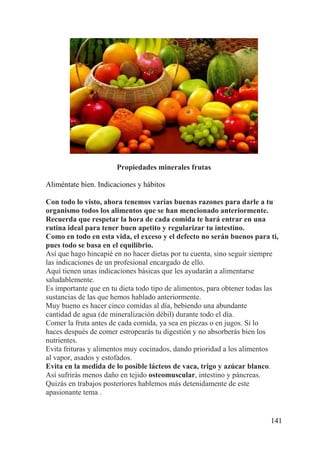 141
Propiedades minerales frutas
Aliméntate bien. Indicaciones y hábitos
Con todo lo visto, ahora tenemos varias buenas razones para darle a tu
organismo todos los alimentos que se han mencionado anteriormente.
Recuerda que respetar la hora de cada comida te hará entrar en una
rutina ideal para tener buen apetito y regularizar tu intestino.
Como en todo en esta vida, el exceso y el defecto no serán buenos para ti,
pues todo se basa en el equilibrio.
Así que hago hincapié en no hacer dietas por tu cuenta, sino seguir siempre
las indicaciones de un profesional encargado de ello.
Aquí tienen unas indicaciones básicas que les ayudarán a alimentarse
saludablemente.
Es importante que en tu dieta todo tipo de alimentos, para obtener todas las
sustancias de las que hemos hablado anteriormente.
Muy bueno es hacer cinco comidas al día, bebiendo una abundante
cantidad de agua (de mineralización débil) durante todo el día.
Comer la fruta antes de cada comida, ya sea en piezas o en jugos. Si lo
haces después de comer estropearás tu digestión y no absorberás bien los
nutrientes.
Evita frituras y alimentos muy cocinados, dando prioridad a los alimentos
al vapor, asados y estofados.
Evita en la medida de lo posible lácteos de vaca, trigo y azúcar blanco.
Así sufrirás menos daño en tejido osteomuscular, intestino y páncreas.
Quizás en trabajos posteriores hablemos más detenidamente de este
apasionante tema .
 