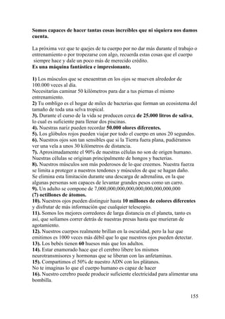 155
Somos capaces de hacer tantas cosas increíbles que ni siquiera nos damos
cuenta.
La próxima vez que te quejes de tu cuerpo por no dar más durante el trabajo o
entrenamiento o por tropezarse con algo, recuerda estas cosas que el cuerpo
siempre hace y dale un poco más de merecido crédito.
Es una máquina fantástica e impresionante.
1) Los músculos que se encuentran en los ojos se mueven alrededor de
100.000 veces al día.
Necesitarías caminar 50 kilómetros para dar a tus piernas el mismo
entrenamiento.
2) Tu ombligo es el hogar de miles de bacterias que forman un ecosistema del
tamaño de toda una selva tropical.
3). Durante el curso de la vida se producen cerca de 25.000 litros de saliva,
lo cual es suficiente para llenar dos piscinas.
4). Nuestras nariz pueden recordar 50.000 olores diferentes.
5). Los glóbulos rojos pueden viajar por todo el cuerpo en unos 20 segundos.
6). Nuestros ojos son tan sensibles que si la Tierra fuera plana, pudiéramos
ver una vela a unos 30 kilómetros de distancia.
7). Aproximadamente el 90% de nuestras células no son de origen humano.
Nuestras células se originan principalmente de hongos y bacterias.
8). Nuestros músculos son más poderosos de lo que creemos. Nuestra fuerza
se limita a proteger a nuestros tendones y músculos de que se hagan daño.
Se elimina esta limitación durante una descarga de adrenalina, en la que
algunas personas son capaces de levantar grandes pesos como un carro.
9). Un adulto se compone de 7,000,000,000,000,000,000,000,000,000
(7) octillones de átomos.
10). Nuestros ojos pueden distinguir hasta 10 millones de colores diferentes
y disfrutar de más información que cualquier telescopio.
11). Somos los mejores corredores de larga distancia en el planeta, tanto es
así, que solíamos correr detrás de nuestras presas hasta que murieran de
agotamiento.
12). Nuestros cuerpos realmente brillan en la oscuridad, pero la luz que
emitimos es 1000 veces más débil que lo que nuestros ojos pueden detectar.
13). Los bebés tienen 60 huesos más que los adultos.
14). Estar enamorado hace que el cerebro libere los mismos
neurotransmisores y hormonas que se liberan con las anfetaminas.
15). Compartimos el 50% de nuestro ADN con los plátanos.
No te imaginas lo que el cuerpo humano es capaz de hacer
16). Nuestro cerebro puede producir suficiente electricidad para alimentar una
bombilla.
 