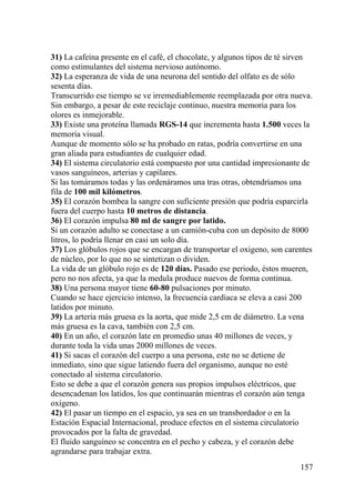 157
31) La cafeína presente en el café, el chocolate, y algunos tipos de té sirven
como estimulantes del sistema nervioso autónomo.
32) La esperanza de vida de una neurona del sentido del olfato es de sólo
sesenta días.
Transcurrido ese tiempo se ve irremediablemente reemplazada por otra nueva.
Sin embargo, a pesar de este reciclaje continuo, nuestra memoria para los
olores es inmejorable.
33) Existe una proteína llamada RGS-14 que incrementa hasta 1.500 veces la
memoria visual.
Aunque de momento sólo se ha probado en ratas, podría convertirse en una
gran aliada para estudiantes de cualquier edad.
34) El sistema circulatorio está compuesto por una cantidad impresionante de
vasos sanguíneos, arterias y capilares.
Si las tomáramos todas y las ordenáramos una tras otras, obtendríamos una
fila de 100 mil kilómetros.
35) El corazón bombea la sangre con suficiente presión que podría esparcirla
fuera del cuerpo hasta 10 metros de distancia.
36) El corazón impulsa 80 ml de sangre por latido.
Si un corazón adulto se conectase a un camión-cuba con un depósito de 8000
litros, lo podría llenar en casi un solo día.
37) Los glóbulos rojos que se encargan de transportar el oxigeno, son carentes
de núcleo, por lo que no se sintetizan o dividen.
La vida de un glóbulo rojo es de 120 días. Pasado ese periodo, éstos mueren,
pero no nos afecta, ya que la medula produce nuevos de forma continua.
38) Una persona mayor tiene 60-80 pulsaciones por minuto.
Cuando se hace ejercicio intenso, la frecuencia cardíaca se eleva a casi 200
latidos por minuto.
39) La arteria más gruesa es la aorta, que mide 2,5 cm de diámetro. La vena
más gruesa es la cava, también con 2,5 cm.
40) En un año, el corazón late en promedio unas 40 millones de veces, y
durante toda la vida unas 2000 millones de veces.
41) Si sacas el corazón del cuerpo a una persona, este no se detiene de
inmediato, sino que sigue latiendo fuera del organismo, aunque no esté
conectado al sistema circulatorio.
Esto se debe a que el corazón genera sus propios impulsos eléctricos, que
desencadenan los latidos, los que continuarán mientras el corazón aún tenga
oxígeno.
42) El pasar un tiempo en el espacio, ya sea en un transbordador o en la
Estación Espacial Internacional, produce efectos en el sistema circulatorio
provocados por la falta de gravedad.
El fluido sanguíneo se concentra en el pecho y cabeza, y el corazón debe
agrandarse para trabajar extra.
 