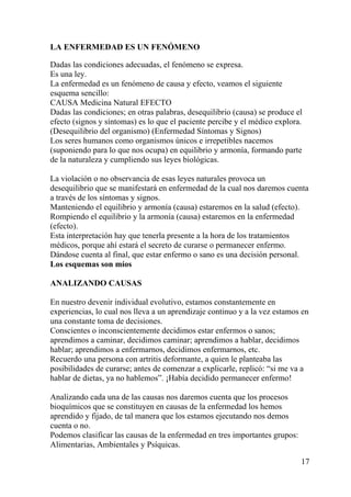 17
LA ENFERMEDAD ES UN FENÓMENO
Dadas las condiciones adecuadas, el fenómeno se expresa.
Es una ley.
La enfermedad es un fenómeno de causa y efecto, veamos el siguiente
esquema sencillo:
CAUSA Medicina Natural EFECTO
Dadas las condiciones; en otras palabras, desequilibrio (causa) se produce el
efecto (signos y síntomas) es lo que el paciente percibe y el médico explora.
(Desequilibrio del organismo) (Enfermedad Síntomas y Signos)
Los seres humanos como organismos únicos e irrepetibles nacemos
(suponiendo para lo que nos ocupa) en equilibrio y armonía, formando parte
de la naturaleza y cumpliendo sus leyes biológicas.
La violación o no observancia de esas leyes naturales provoca un
desequilibrio que se manifestará en enfermedad de la cual nos daremos cuenta
a través de los síntomas y signos.
Manteniendo el equilibrio y armonía (causa) estaremos en la salud (efecto).
Rompiendo el equilibrio y la armonía (causa) estaremos en la enfermedad
(efecto).
Esta interpretación hay que tenerla presente a la hora de los tratamientos
médicos, porque ahí estará el secreto de curarse o permanecer enfermo.
Dándose cuenta al final, que estar enfermo o sano es una decisión personal.
Los esquemas son míos
ANALIZANDO CAUSAS
En nuestro devenir individual evolutivo, estamos constantemente en
experiencias, lo cual nos lleva a un aprendizaje continuo y a la vez estamos en
una constante toma de decisiones.
Conscientes o inconscientemente decidimos estar enfermos o sanos;
aprendimos a caminar, decidimos caminar; aprendimos a hablar, decidimos
hablar; aprendimos a enfermarnos, decidimos enfermarnos, etc.
Recuerdo una persona con artritis deformante, a quien le planteaba las
posibilidades de curarse; antes de comenzar a explicarle, replicó: “si me va a
hablar de dietas, ya no hablemos”. ¡Había decidido permanecer enfermo!
Analizando cada una de las causas nos daremos cuenta que los procesos
bioquímicos que se constituyen en causas de la enfermedad los hemos
aprendido y fijado, de tal manera que los estamos ejecutando nos demos
cuenta o no.
Podemos clasificar las causas de la enfermedad en tres importantes grupos:
Alimentarias, Ambientales y Psíquicas.
 