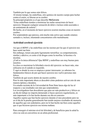 184
También por lo que somos más felices.
Al mismo tiempo, las endorfinas, otro químico de nuestro cuerpo para luchar
contra el estrés, se liberan en tu cerebro.
Su principal propósito es el que describe McGovern:
“Estas endorfinas tienden a minimizar las malas sensaciones de hacer
ejercicio: bloquean cualquier sensación de dolor e incluso están asociadas a
un sentimiento de euforia”.
De hecho, en el momento de hacer ejercicio ocurren muchas cosas en nuestro
cerebro.
Por sorprendente que parezca, está mucho más activo que cuando estamos
sentados o, incluso, intentando concentrarnos sólo mentalmente.
Actividad cerebral ejercicio
Así que el BDNF y las endorfinas son las razones por las que el ejercicio nos
hace sentir tan bien.
Sin embargo, tienen una parte ligeramente terrorífica: su comportamiento,
similar y adictivo, es como el de drogas como la morfina. la heroína o la
nicotina.
¿Cuál es la única diferencia? Que BDNF y endorfinas son muy buenas para
nosotros.
La clave es maximizar la felicidad a través del ejercicio: no hacer más, sino
enfocarse en el cuándo es requerido.
Y aquí es donde la cosa se empieza a poner interesante: ya sabemos los
fundamentos básicos de por qué hacer ejercicio nos vuelve personas más
felices.
También de qué ocurre dentro de nuestro cerebro.
Pero lo más importante ahora es descubrir cómo podemos activar esto de una
manera óptima y duradera.
Un estudio reciente de la Universidad de Penn State lanza algo de luz al
respecto y sus resultados son más que sorprendentes.
Los investigadores han descubierto que para ser más productivos y felices en
un día de trabajo no importa demasiado si haces ejercicio regularmente, es
más importante si lo has hecho durante ese día en concreto:
Aquellos sujetos que han hecho ejercicio durante el mes precedente pero no
en el día de la prueba generalmente han tenido mejores resultados de memoria
de aquellos que son sedentarios, pero no lo han hecho tan bien como aquellos
que sí que hicieron ejercicio esa misma mañana.
Para conseguir el máximo nivel de felicidad y de beneficios para la salud la
clave no está en convertirse en un atleta profesional.
 