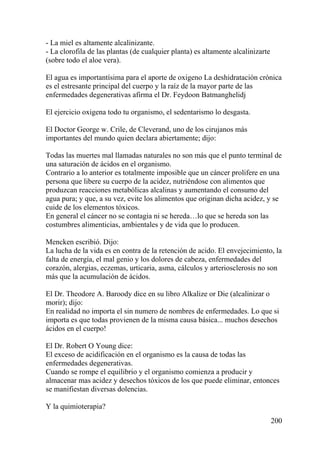 200
- La miel es altamente alcalinizante.
- La clorofila de las plantas (de cualquier planta) es altamente alcalinizarte
(sobre todo el aloe vera).
El agua es importantísima para el aporte de oxigeno La deshidratación crónica
es el estresante principal del cuerpo y la raíz de la mayor parte de las
enfermedades degenerativas afirma el Dr. Feydoon Batmanghelidj
El ejercicio oxigena todo tu organismo, el sedentarismo lo desgasta.
El Doctor George w. Crile, de Cleverand, uno de los cirujanos más
importantes del mundo quien declara abiertamente; dijo:
Todas las muertes mal llamadas naturales no son más que el punto terminal de
una saturación de ácidos en el organismo.
Contrario a lo anterior es totalmente imposible que un cáncer prolifere en una
persona que libere su cuerpo de la acidez, nutriéndose con alimentos que
produzcan reacciones metabólicas alcalinas y aumentando el consumo del
agua pura; y que, a su vez, evite los alimentos que originan dicha acidez, y se
cuide de los elementos tóxicos.
En general el cáncer no se contagia ni se hereda…lo que se hereda son las
costumbres alimenticias, ambientales y de vida que lo producen.
Mencken escribió. Dijo:
La lucha de la vida es en contra de la retención de acido. El envejecimiento, la
falta de energía, el mal genio y los dolores de cabeza, enfermedades del
corazón, alergias, eczemas, urticaria, asma, cálculos y arteriosclerosis no son
más que la acumulación de ácidos.
El Dr. Theodore A. Baroody dice en su libro Alkalize or Die (alcalinizar o
morir); dijo:
En realidad no importa el sin numero de nombres de enfermedades. Lo que si
importa es que todas provienen de la misma causa básica... muchos desechos
ácidos en el cuerpo!
El Dr. Robert O Young dice:
El exceso de acidificación en el organismo es la causa de todas las
enfermedades degenerativas.
Cuando se rompe el equilibrio y el organismo comienza a producir y
almacenar mas acidez y desechos tóxicos de los que puede eliminar, entonces
se manifiestan diversas dolencias.
Y la quimioterapia?
 