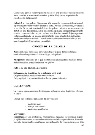 67
Cuando una gelosis caliente persiste pasa a ser una gelosis de transición que si
no se resuelve acaba evolucionando a gelosis fría (cuando se produce la
cronificación del proceso).
Gelosis fría: Una gelosis fría aparece a la palpación como una induración del
tejido conjuntivo subcutáneo blanda al tacto, pastosa y no caliente, dolorosa a
la presión fuerte y de tamaño inferior a las gelosis calientes, aproximadamente
de 0,5 a 1 cm. de diámetro. En la gelosis fría se da una vasoconstricción tanto
venular como arteriolar, lo que conlleva una disminución del flujo sanguíneo
en la zona afectada. La hipoxia acompañante, junto al déficit de nutrientes,
produce un enlentecimiento considerable del metabolismo celular de esta
área. Las gelosis frías indican cronicidad.
ORIGEN DE LA GELOSIS
Gelosis: Estado patológico caracterizado por el paso de las sustancias
coloidales del organismo al estado de gel. Miogelosis.
Miogelosis: Trastorno en el que existen zonas endurecidas o nódulos dentro
de los músculos, especialmente en los glúteos.  
Reflejo de una disfunción orgánica.
Sobrecarga de la estática de la columna vertebral:
Origen mecánico: musculatura (contracturas)
Origen psíquico: somatización de sobrecargas emocionales
LAS VENTOSAS
La ventosa es una campana de vidrio que aplicamos sobre la piel tras efectuar
el vacío.
Existen tres formas de aplicación de las ventosas:
- Ventosas secas
- Masaje con ventosa
- Ventosas escarificadas
MATERIAL:
Escarificador. Con el objeto de practicar unas pequeñas incisiones en la piel
y tejido subcutáneo, existe un instrumento mecánico especialmente diseñado
para ello denominado escarificador para aplicación de ventosa, también a falta
 