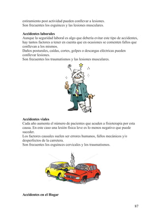 87
estiramiento post actividad pueden conllevar a lesiones.
Son frecuentes los esguinces y las lesiones musculares.
Accidentes laborales
Aunque la seguridad laboral es algo que debería evitar este tipo de accidentes,
hay tantos factores a tener en cuenta que en ocasiones se comenten fallos que
conllevan a los mismos.
Daños posturales, caídas, cortes, golpes o descargas eléctricas pueden
conllevar lesiones.
Son frecuentes los traumatismos y las lesiones musculares.
Accidentes viales
Cada año aumenta el número de pacientes que acuden a fisioterapia por esta
causa. En este caso una lesión física leve es lo menos negativo que puede
suceder.
Los factores causales suelen ser errores humanos, fallos mecánicos y/o
desperfectos de la carretera.
Son frecuentes los esguinces cervicales y los traumatismos.
Accidentes en el Hogar
 