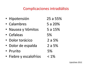 Complicaciones intradiálisis
• Hipotensión 25 a 55%
• Calambres 5 a 20%
• Nausea y Vómitos 5 a 15%
• Cefaleas 5%
• Dolor torácico 2 a 5%
• Dolor de espalda 2 a 5%
• Prurito 5%
• Fiebre y escalofríos < 1%
UptoDate 2012
 