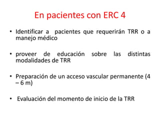 En pacientes con ERC 4
• Identificar a pacientes que requerirán TRR o a
manejo médico
• proveer de educación sobre las distintas
modalidades de TRR
• Preparación de un acceso vascular permanente (4
– 6 m)
• Evaluación del momento de inicio de la TRR
 