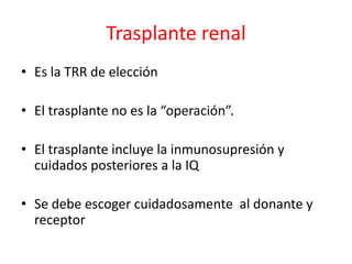 Trasplante renal
• Es la TRR de elección
• El trasplante no es la “operación”.
• El trasplante incluye la inmunosupresión y
cuidados posteriores a la IQ
• Se debe escoger cuidadosamente al donante y
receptor
 