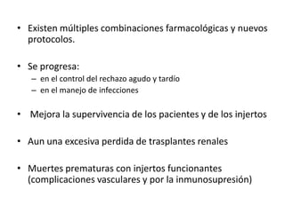 • Existen múltiples combinaciones farmacológicas y nuevos
protocolos.
• Se progresa:
– en el control del rechazo agudo y tardío
– en el manejo de infecciones
• Mejora la supervivencia de los pacientes y de los injertos
• Aun una excesiva perdida de trasplantes renales
• Muertes prematuras con injertos funcionantes
(complicaciones vasculares y por la inmunosupresión)
 
