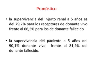 Pronóstico
• la supervivencia del injerto renal a 5 años es
del 79,7% para los receptores de donante vivo
frente al 66,5% para los de donante fallecido
• la supervivencia del paciente a 5 años del
90,1% donante vivo frente al 81,9% del
donante fallecido.
 