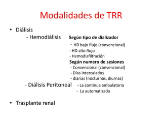 Modalidades de TRR
• Diálisis
- Hemodiálisis Según tipo de dializador
- HD bajo flujo (convencional)
- HD alto flujo
- Hemodiafiltración
Según numero de sesiones
- Convencional (convencional)
- Días intercalados
- diarias (nocturnas, diurnas)
- Diálisis Peritoneal - La continua ambulatoria
- La automatizada
• Trasplante renal
 