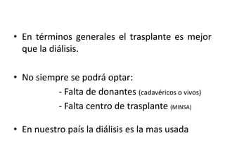 • En términos generales el trasplante es mejor
que la diálisis.
• No siempre se podrá optar:
- Falta de donantes (cadavéricos o vivos)
- Falta centro de trasplante (MINSA)
• En nuestro país la diálisis es la mas usada
 