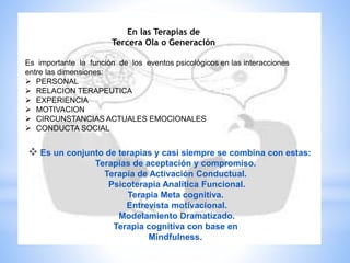  Es un conjunto de terapias y casi siempre se combina con estas:
Terapias de aceptación y compromiso.
Terapia de Activación Conductual.
Psicoterapia Analítica Funcional.
Terapia Meta cognitiva.
Entrevista motivacional.
Modelamiento Dramatizado.
Terapia cognitiva con base en
Mindfulness.
En las Terapias de
Tercera Ola o Generación
Es importante la función de los eventos psicológicos en las interacciones
entre las dimensiones:
 PERSONAL
 RELACION TERAPEUTICA
 EXPERIENCIA
 MOTIVACION
 CIRCUNSTANCIAS ACTUALES EMOCIONALES
 CONDUCTA SOCIAL
 
