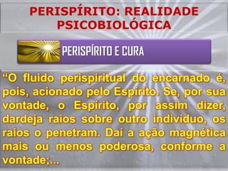 PERISPÍRITO: REALIDADE
       PSICOBIOLÓGICA

          PERISPÍRITO E CURA

“O fluido perispiritual do encarnado é,
pois, acionado pelo Espírito. Se, por sua
vontade, o Espírito, por assim dizer,
dardeja raios sobre outro indivíduo, os
raios o penetram. Daí a ação magnética
mais ou menos poderosa, conforme a
vontade;...
 