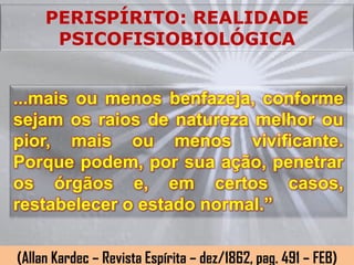 PERISPÍRITO: REALIDADE
      PSICOFISIOBIOLÓGICA


...mais ou menos benfazeja, conforme
sejam os raios de natureza melhor ou
pior, mais ou menos vivificante.
Porque podem, por sua ação, penetrar
os órgãos e, em certos casos,
restabelecer o estado normal.”


(Allan Kardec – Revista Espírita – dez/1862, pag. 491 – FEB)
 
