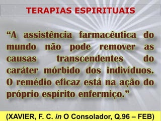 TERAPIAS ESPIRITUAIS


“A assistência farmacêutica do
mundo não pode remover as
causas     transcendentes     do
caráter mórbido dos indivíduos.
O remédio eficaz está na ação do
próprio espírito enfermiço.”

(XAVIER, F. C. in O Consolador, Q.96 – FEB)
 