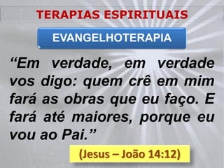 TERAPIAS ESPIRITUAIS

     EVANGELHOTERAPIA

“Em verdade, em verdade
vos digo: quem crê em mim
fará as obras que eu faço. E
fará até maiores, porque eu
vou ao Pai.”
         (Jesus – João 14:12)
 