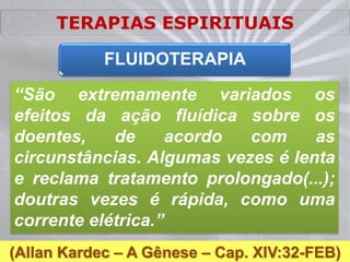 TERAPIAS ESPIRITUAIS

            FLUIDOTERAPIA

“São extremamente variados os
efeitos da ação fluídica sobre os
doentes,    de      acordo com     as
circunstâncias. Algumas vezes é lenta
e reclama tratamento prolongado(...);
doutras vezes é rápida, como uma
corrente elétrica.”
(Allan Kardec – A Gênese – Cap. XIV:32-FEB)
 
