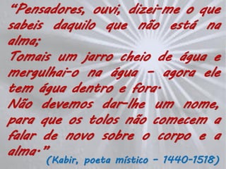 “Pensadores, ouvi, dizei-me o que
sabeis daquilo que não está na
alma;
Tomais um jarro cheio de água e
mergulhai-o na água – agora ele
tem água dentro e fora.
Não devemos dar-lhe um nome,
para que os tolos não comecem a
falar de novo sobre o corpo e a
alma.”
      (Kabir, poeta místico – 1440-1518)
 
