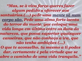 “Mas, se à viva força queres fazer
      algum pedido a oferecer aos
santuários.(...) pede uma mente sã num
 corpo são. Pede uma alma forte isenta
  do terror da morte, que coloque uma
 vida longa em último entre os dons da
natureza, que possa suportar quaisquer
 canseiras, que não conheça a ira, que
         não tenha ambições (...)
O que te aconselho, tu mesmo a ti podes
  dar, certamente é pela virtude que se
abre o caminho de uma vida tranquila.”
 