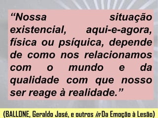 “Nossa              situação
  existencial,    aqui-e-agora,
  física ou psíquica, depende
  de como nos relacionamos
  com o mundo e da
  qualidade com que nosso
  ser reage à realidade.”
(BALLONE, Geraldo José, e outros in Da Emoção à Lesão)
 