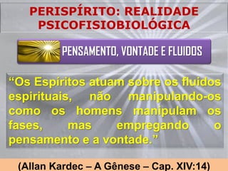 PERISPÍRITO: REALIDADE
    PSICOFISIOBIOLÓGICA

         PENSAMENTO, VONTADE E FLUIDOS

“Os Espíritos atuam sobre os fluidos
espirituais, não manipulando-os
como os homens manipulam os
fases,     mas    empregando       o
pensamento e a vontade.”

 (Allan Kardec – A Gênese – Cap. XIV:14)
 