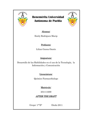 Benemérita Universidad
                Autónoma de Puebla


                         Alumna:

                  Emily Rodríguez Macip



                        Profesora:

                   Lilian Gaona Osorio



                       Asignatura:

Desarrollo de las Habilidades en el uso de la Tecnología, la
                Información y Comunicación



                       Licenciatura:

                 Químico Farmacobiologo



                        Matricula:

                        201111689

                   AFTER THE DRAFT


            Grupo: 1°”D”             Otoño 2011
 