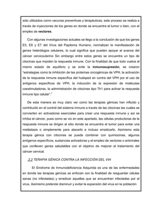 sido utilizados como vacunas preventivas y terapéuticas, este proceso se realiza a
través de inyecciones de los genes en donde se encuentra el tumor o bien, con el
empleo de vectores.

   Con algunas investigaciones actuales se llego a la conclusión de que los genes
E5, E6 y E7 del Virus del Papiloma Humano, normalizan la manifestación de
genes heterólogos celulares, lo cual significa que pueden apoyar al avance del
cáncer cervicouterino Sin embargo entre estos genes se encuentra un tipo de
citocinas que impiden la respuesta inmune. Con la finalidad de que todo vuelva al
mismo estado de equilibrio y se evite la inmunosupresión, se crearon
“estrategias como la inhibición de las proteínas oncogénicas de VPH, la activación
de la respuesta inmune específica del huésped en contra del VPH por el uso de
antígenos específicos de VPH, la inducción de la expresión de moléculas
coestimuladoras, la administración de citocinas tipo Th1 para activar la respuesta
inmune tipo celular”.1

   De esta manera es muy claro ver como las terapias génicas han influido y
contribuido en el control del sistema inmune a través de las citocinas las cuales se
convierten en activadores esenciales para crear una respuesta inmune y así se
inhiba el cáncer, pues como se vio en este apartado, las células productoras de la
respuesta inmune se dirigen al sitio donde se encuentra el tumor para evitar una
metástasis o simplemente para atacarlo e incluso erradicarlo. Asimismo esta
terapia génica con citocinas se puede combinar con quimiocinas, algunos
antígenos específicos, sustancias activadoras y el empleo de vectores o antivirales
que conlleven genes saludables con el objetivo de mejorar el tratamiento del
cáncer cervical.

    2.2 TERAPIA GÉNICA CONTRA LA INFECCIÓN DEL VIH

      El Síndrome de Inmunodeficiencia Adquirida es una de las enfermedades
en donde las terapias génicas se enfocan con la finalidad de resguardar células
sanas (no infectadas) y erradicar aquellas que se encuentran infectadas por el
virus. Asimismo pretende disminuir y evitar la expansión del virus en la población
 