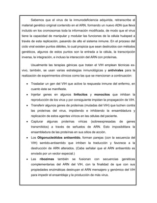 Sabemos que el virus de la inmunodeficiencia adquirida, retranscribe el
material genético original contenido en el ARN, formando un nuevo ADN que lleva
incluido en los cromosomas toda la información modificada, de modo que el virus
tiene la capacidad de manipular y modular las funciones de la célula huésped a
través de esta replicación, pasando de alto el sistema inmune. En el proceso del
ciclo viral existen puntos débiles, lo cual propicia que sean destruidos con métodos
genéticos, algunos de estos puntos son la entrada a la célula, la transcripción
inversa, la integración, e incluso la interacción del ARN con proteínas.

      Usualmente las terapias génicas que tratan el VIH emplean técnicas ex-
vivo, también, se usan varias estrategias inmunológicas y antivirales para la
realización de experimentos clínicos como las que se mencionan a continuación:

      Trasladar un gen del VIH que active la respuesta inmune del enfermo, en
      cuanto éste se manifieste.
      Injertar genes en algunos linfocitos y monocitos que inhiban la
      reproducción de los virus y por consiguiente impidan la propagación de VIH.
      Transferir algunos genes de proteínas (mutadas del VIH) que luchen contra
      las proteínas del virus, impidiendo e inhibiendo la ensambladura y
      replicación de estos agentes víricos en las células del paciente.
      Capturar    algunas    proteínas     víricas    (sobreexpresadas     de   genes
      transmitidos) a través de señuelos de ARN. Esto imposibilitara la
      ensambladura de las proteínas en sus sitios de acción.
      Los Oligonucleótidos antisentido, forman parejas (con la secuencia del
      VIH) sentido-antisentido que inhiben la traducción y favorece a la
      destrucción de ARN alterados. (Cabe señalar que el ARN antisentido es
      enviado por un vector especial.)
      Las    ribozimas     también    se   fusionan     con   secuencias    genéticas
      complementarias del ARN del VIH, con la finalidad de que con sus
      propiedades enzimáticas destruyan el ARN mensajero y genómico del VIH
      para impedir el ensamblaje y la producción de más virus.
 