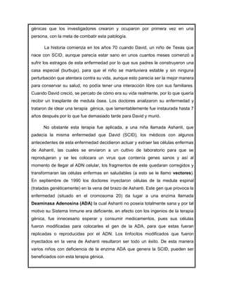 génicas que los investigadores crearon y ocuparon por primera vez en una
persona, con la meta de combatir esta patología.

      La historia comienza en los años 70 cuando David, un niño de Texas que
nace con SCID, aunque parecía estar sano en unos cuantos meses comenzó a
sufrir los estragos de esta enfermedad por lo que sus padres le construyeron una
casa especial (burbuja), para que el niño se mantuviera estable y sin ninguna
perturbación que atentara contra su vida, aunque esto parecía ser la mejor manera
para conservar su salud, no podía tener una interacción libre con sus familiares.
Cuando David creció, se percato de cómo era su vida realmente, por lo que quería
recibir un trasplante de medula ósea. Los doctores analizaron su enfermedad y
trataron de idear una terapia génica, que lamentablemente fue instaurada hasta 7
años después por lo que fue demasiado tarde para David y murió.

      No obstante esta terapia fue aplicada, a una niña llamada Ashanti, que
padecía la misma enfermedad que David (SCID), los médicos con algunos
antecedentes de esta enfermedad decidieron actuar y extraer las células enfermas
de Ashanti, las cuales se enviaron a un cultivo de laboratorio para que se
reprodujeran y se les colocara un virus que contenía genes sanos y así al
momento de llegar al ADN celular, los fragmentos de este quedaran corregidos y
transformaran las células enfermas en saludables (a esto se le llamo vectores).
En septiembre de 1990 los doctores inyectaron células de la medula espinal
(tratadas genéticamente) en la vena del brazo de Ashanti. Este gen que provoca la
enfermedad (situado en el cromosoma 20) da lugar a una enzima llamada
Deaminasa Adenosina (ADA) la cual Ashanti no poseía totalmente sana y por tal
motivo su Sistema Inmune era deficiente, en efecto con los ingenios de la terapia
génica, fue innecesario esperar y consumir medicamentos, pues sus células
fueron modificadas para colocarles el gen de la ADA, para que estas fueran
replicadas o reproducidas por el ADN. Los linfocitos modificados que fueron
inyectados en la vena de Ashanti resultaron ser todo un éxito. De esta manera
varios niños con deficiencia de la enzima ADA que genera la SCID, pueden ser
beneficiados con esta terapia génica.
 