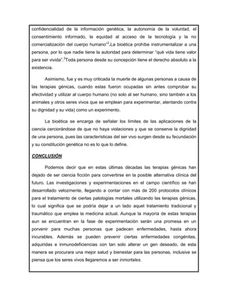 confidencialidad de la información genética, la autonomía de la voluntad, el
consentimiento informado, la equidad al acceso de la tecnología y la no
comercialización del cuerpo humano”2.La bioética prohíbe instrumentalizar a una
persona, por lo que nadie tiene la autoridad para determinar “qué vida tiene valor
para ser vivida”.3Toda persona desde su concepción tiene el derecho absoluto a la
existencia.

      Asimismo, fue y es muy criticada la muerte de algunas personas a causa de
las terapias génicas, cuando estas fueron ocupadas sin antes comprobar su
efectividad y utilizar al cuerpo humano (no solo al ser humano, sino también a los
animales y otros seres vivos que se emplean para experimentar, atentando contra
su dignidad y su vida) como un experimento.

      La bioética se encarga de señalar los límites de las aplicaciones de la
ciencia cerciorándose de que no haya violaciones y que se conserve la dignidad
de una persona, pues las características del ser vivo surgen desde su fecundación
y su constitución genética no es lo que lo define.

CONCLUSIÓN

      Podemos decir que en estas últimas décadas las terapias génicas han
dejado de ser ciencia ficción para convertirse en la posible alternativa clínica del
futuro. Las investigaciones y experimentaciones en el campo científico se han
desarrollado velozmente, llegando a contar con más de 200 protocolos clínicos
para el tratamiento de ciertas patologías mortales utilizando las terapias génicas,
lo cual significa que se podría dejar a un lado aquel tratamiento tradicional y
traumático que emplea la medicina actual. Aunque la mayoría de estas terapias
aun se encuentran en la fase de experimentación serán una promesa en un
porvenir para muchas personas que padecen enfermedades, hasta ahora
incurables. Además se pueden prevenir ciertas enfermedades congénitas,
adquiridas e inmunodeficiencias con tan solo alterar un gen deseado, de esta
manera se procurara una mejor salud y bienestar para las personas, inclusive se
piensa que los seres vivos llegaremos a ser inmortales.
 