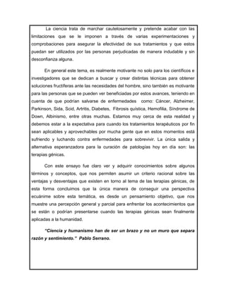 La ciencia trata de marchar cautelosamente y pretende acabar con las
limitaciones que se le imponen a través de varias experimentaciones y
comprobaciones para asegurar la efectividad de sus tratamientos y que estos
puedan ser utilizados por las personas perjudicadas de manera indudable y sin
desconfianza alguna.

      En general este tema, es realmente motivante no solo para los científicos e
investigadores que se dedican a buscar y crear distintas técnicas para obtener
soluciones fructíferas ante las necesidades del hombre, sino también es motivante
para las personas que se pueden ver beneficiadas por estos avances, teniendo en
cuenta de que podrían salvarse de enfermedades          como: Cáncer, Alzheimer,
Parkinson, Sida, Scid, Artritis, Diabetes, Fibrosis quística, Hemofilia, Síndrome de
Down, Albinismo, entre otras muchas. Estamos muy cerca de esta realidad y
debemos estar a la expectativa para cuando los tratamientos terapéuticos por fin
sean aplicables y aprovechables por mucha gente que en estos momentos está
sufriendo y luchando contra enfermedades para sobrevivir. La única salida y
alternativa esperanzadora para la curación de patologías hoy en día son: las
terapias génicas.

      Con este ensayo fue claro ver y adquirir conocimientos sobre algunos
términos y conceptos, que nos permiten asumir un criterio racional sobre las
ventajas y desventajas que existen en torno al tema de las terapias génicas, de
esta forma concluimos que la única manera de conseguir una perspectiva
ecuánime sobre esta temática, es desde un pensamiento objetivo, que nos
muestre una percepción general y parcial para enfrentar los acontecimientos que
se están o podrían presentarse cuando las terapias génicas sean finalmente
aplicadas a la humanidad.

      “Ciencia y humanismo han de ser un brazo y no un muro que separa
razón y sentimiento.” Pablo Serrano.
 