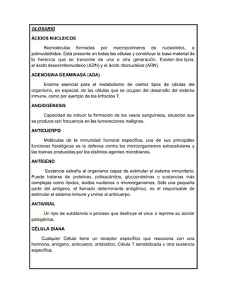 GLOSARIO

ÁCIDOS NUCLEICOS

       Biomoléculas formadas por macropolímeros de nucleótidos, o
polinucleótidos. Está presente en todas las células y constituye la base material de
la herencia que se transmite de una a otra generación. Existen dos tipos,
el ácido desoxirribonucleico (ADN) y el ácido ribonucléico (ARN).

ADENOSINA DEAMINASA (ADA)

      Enzima esencial para el metabolismo de ciertos tipos de células del
organismo, en especial, de las células que se ocupan del desarrollo del sistema
inmune, como por ejemplo de los linfocitos T.

ANGIOGÉNESIS

      Capacidad de inducir la formación de los vasos sanguíneos, situación que
se produce con frecuencia en las tumoraciones malignas.

ANTICUERPO

       Moléculas de la inmunidad humoral específica, una de sus principales
funciones fisiológicas es la defensa contra los microorganismos extracelulares y
las toxinas producidas por los distintos agentes microbianos.

ANTÍGENO

      Sustancia extraña al organismo capaz de estimular el sistema inmunitario.
Puede tratarse de proteínas, polisacáridos, glucoproteínas o sustancias más
complejas como lípidos, ácidos nucleicos o microorganismos. Sólo una pequeña
parte del antígeno, el llamado determinante antigénico, es el responsable de
estimular el sistema inmune y unirse al anticuerpo.

ANTIVIRAL

      Un tipo de substancia o proceso que destruye el virus o reprime su acción
patogénica.

CÉLULA DIANA

    Cualquier Célula tiene un receptor específico que reacciona con una
hormona, antígeno, anticuerpo, antibiótico, Célula T sensibilizada u otra sustancia
específica.
 