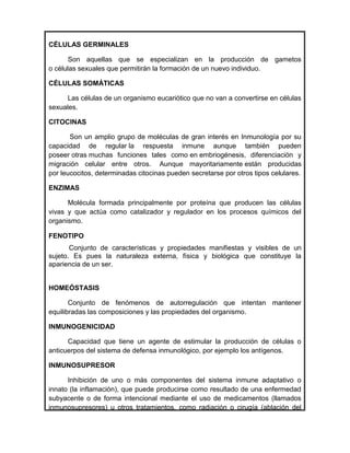 CÉLULAS GERMINALES

       Son aquellas que se especializan en la producción de gametos
o células sexuales que permitirán la formación de un nuevo individuo.

CÉLULAS SOMÁTICAS

      Las células de un organismo eucariótico que no van a convertirse en células
sexuales.

CITOCINAS

       Son un amplio grupo de moléculas de gran interés en Inmunología por su
capacidad de regular la respuesta inmune aunque también pueden
poseer otras muchas funciones tales como en embriogénesis, diferenciación y
migración celular entre otros. Aunque mayoritariamente están producidas
por leucocitos, determinadas citocinas pueden secretarse por otros tipos celulares.

ENZIMAS

      Molécula formada principalmente por proteína que producen las células
vivas y que actúa como catalizador y regulador en los procesos químicos del
organismo.

FENOTIPO
       Conjunto de características y propiedades manifiestas y visibles de un
sujeto. Es pues la naturaleza externa, física y biológica que constituye la
apariencia de un ser.


HOMEÓSTASIS

       Conjunto de fenómenos de autorregulación que intentan mantener
equilibradas las composiciones y las propiedades del organismo.

INMUNOGENICIDAD

      Capacidad que tiene un agente de estimular la producción de células o
anticuerpos del sistema de defensa inmunológico, por ejemplo los antígenos.

INMUNOSUPRESOR

      Inhibición de uno o más componentes del sistema inmune adaptativo o
innato (la inflamación), que puede producirse como resultado de una enfermedad
subyacente o de forma intencional mediante el uso de medicamentos (llamados
inmunosupresores) u otros tratamientos, como radiación o cirugía (ablación del
 