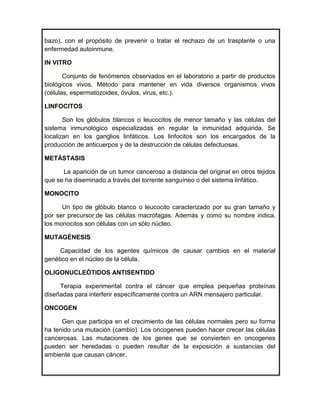 bazo), con el propósito de prevenir o tratar el rechazo de un trasplante o una
enfermedad autoinmune.

IN VITRO

       Conjunto de fenómenos observados en el laboratorio a partir de productos
biológicos vivos. Método para mantener en vida diversos organismos vivos
(células, espermatozoides, óvulos, virus, etc.).

LINFOCITOS

       Son los glóbulos blancos o leucocitos de menor tamaño y las células del
sistema inmunológico especializadas en regular la inmunidad adquirida. Se
localizan en los ganglios linfáticos. Los linfocitos son los encargados de la
producción de anticuerpos y de la destrucción de células defectuosas.

METÁSTASIS

      La aparición de un tumor canceroso a distancia del original en otros tejidos
que se ha diseminado a través del torrente sanguíneo o del sistema linfático.

MONOCITO

      Un tipo de glóbulo blanco o leucocito caracterizado por su gran tamaño y
por ser precursor de las células macrófagas. Además y como su nombre indica,
los monocitos son células con un sólo núcleo.

MUTAGÉNESIS

     Capacidad de los agentes químicos de causar cambios en el material
genético en el núcleo de la célula.

OLIGONUCLEÓTIDOS ANTISENTIDO

     Terapia experimental contra el cáncer que emplea pequeñas proteínas
diseñadas para interferir específicamente contra un ARN mensajero particular.

ONCOGEN

      Gen que participa en el crecimiento de las células normales pero su forma
ha tenido una mutación (cambio). Los oncogenes pueden hacer crecer las células
cancerosas. Las mutaciones de los genes que se convierten en oncogenes
pueden ser heredadas o pueden resultar de la exposición a sustancias del
ambiente que causan cáncer.
 