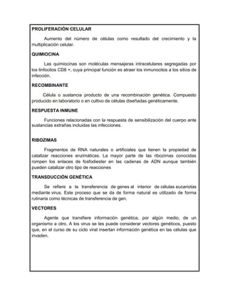 PROLIFERACIÓN CELULAR

       Aumento del número de células como resultado del crecimiento y la
multiplicación celular.

QUIMIOCINA

        Las quimiocinas son moléculas mensajeras intracelulares segregadas por
los linfocitos CD8 +, cuya principal función es atraer los inmunocitos a los sitios de
infección.

RECOMBINANTE

     Célula o sustancia producto de una recombinación genética. Compuesto
producido en laboratorio o en cultivo de células diseñadas genéticamente.

RESPUESTA INMUNE

      Funciones relacionadas con la respuesta de sensibilización del cuerpo ante
sustancias extrañas incluidas las infecciones.


RIBOZIMAS

       Fragmentos de RNA naturales o artificiales que tienen la propiedad de
catalizar reacciones enzimáticas. La mayor parte de las ribozimas conocidas
rompen los enlaces de fosfodiester en las cadenas de ADN aunque también
pueden catalizar otro tipo de reacciones

TRANSDUCCIÓN GENÉTICA

       Se refiere a la transferencia de genes al interior de células eucariotas
mediante virus. Este proceso que se da de forma natural es utilizado de forma
rutinaria como técnicas de transferencia de gen.

VECTORES

      Agente que transfiere información genética, por algún medio, de un
organismo a otro. A los virus se les puede considerar vectores genéticos, puesto
que, en el curso de su ciclo viral insertan información genética en las células que
invaden.
 