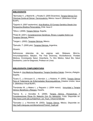 BIBLIOGRAFÍA
1
 Bermúdez V., y Madrid M., y Peralta O. (2005 Diciembre). Terapia Génica Con
Citocinas Contra el Cáncer Cervicouterino. México: Issue 6. (Biblioteca Virtual
BUAP).
2
 Gajardo A. (2007 septiembre). Acta Bioética, El Consejo Genético Desde Una
Perspectiva Bioética Personalista, Chile: Issue 2
3
Oliva J. (2008). Terapia Génica. España.
4
 Prieto M. (2001). Consideraciones Genéticas, Éticas y Legales Sobre Las
Terapias Génicas, México.
5
Vargas L. (2002). Terapias Génicas. México.
6
Zamudio, T. (2005 julio). Terapias Génicas. Argentina.

Glosario

Definiciones   obtenidas    de    las    páginas   web: Slidesare, Mimi.hu,
Inmunodiagnóstico, Babylon, The Free Dictionary, Wordreference, Portales
Médicos, Enciclopedia Salud, Greenfacts, Tu Otro Médico, Salud Bio, Salud
Doctissimo, Look for Diagnosis, Profesor en Línea.



BIBLIOGRAFÍA COMPLEMENTARIA
1
 Bedate A. Una Medicina Reparativa: Terapia Genética Celular. Ciencia y Religión.
España.
2
 Evans C., y Ghivizzani S., y Herndon J., y Robbins, P. (2005). Terapia Génica
Para el Tratamiento de Enfermedades Muscoequeléticas. Estados Unidos: Issue
5. (Biblioteca Virtual BUAP).
3
Fernández M., y Melero I., y Regueiro J. (2004 marzo). Inmunidad y Terapia
Génica: Beneficios y Riesgos, España.
4
 Garcia S., y González E. (2008). Terapia Génica. Perspectivas Y
Consideraciones Éticas En Relación Con Su Aplicación, Cuba. Disponible en:
http://www.ucmh.sld.cu/rhab/rhcm_vol_7num_1/rhcm12108.htm
5
 Gonzalez J., y Ronchera M. (2002). Terapia Génica, México. Disponible en:
http://sefh.interguias.com/libros/tomo2/Tomo2_Cap6.pdf
 