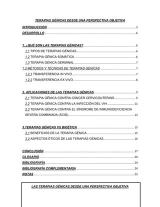 TERAPIAS GÉNICAS DESDE UNA PERSPECTIVA OBJETIVA

INTRODUCCIÓN ................................................................................................................. 3
DESARROLLO .................................................................................................................... 6


1. ¿QUÉ SON LAS TERAPIAS GÉNICAS?................................................................... 6
   1.1 TIPOS DE TERAPIAS GÉNICAS ........................................................................... 6
   1.2 TERAPIA GÉNICA SOMÁTICA .............................................................................. 6
   1.3 TERAPIA GÉNICA GERMINAL .............................................................................. 7
1.2 MÉTODOS Y TÉCNICAS DE TERAPIAS GÉNICAS ............................................. 7
   1.2.1 TRANSFERENCIA IN VIVO ................................................................................. 7
   1.2.2 TRANSFERENCIA EX VIVO................................................................................ 8


2. APLICACIONES DE LAS TERAPIAS GÉNICAS ..................................................... 9
   2.1 TERAPIA GÉNICA CONTRA CÁNCER CERVICOUTERINO ........................... 9
   2.2 TERAPIA GÉNICA CONTRA LA INFECCIÓN DEL VIH .................................. 11
   2.3 TERAPIA GÉNICA CONTRA EL SÍNDROME DE INMUNODEFICIENCIA
   SEVERA COMBINADA (SCID).................................................................................... 13


3.TERAPIAS GÉNICAS VS BIOÉTICA......................................................................... 15
   3.1 BENEFICIOS DE LA TERAPIA GÉNICA ............................................................ 15
   3.2 ASPECTOS ÉTICOS DE LAS TERAPIAS GENICAS ....................................... 16


CONCLUSIÓN ................................................................................................................... 17
GLOSARIO ......................................................................................................................... 20
BIBLIOGRAFÍA ................................................................................................................. 24
BIBLIOGRAFÍA COMPLEMENTARIA .......................................................................... 24
NOTAS ................................................................................................................................ 25


          LAS TERAPIAS GÉNICAS DESDE UNA PERSPECTIVA OBJETIVA
 