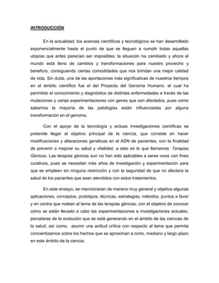 INTRODUCCIÓN


      En la actualidad, los avances científicos y tecnológicos se han desarrollado
exponencialmente hasta el punto de que se lleguen a cumplir todas aquellas
utopías que antes parecían ser imposibles; la situación ha cambiado y ahora el
mundo está lleno de cambios y transformaciones para nuestro provecho y
beneficio, consiguiendo ciertas comodidades que nos brindan una mejor calidad
de vida. Sin duda, una de las aportaciones más significativas de nuestros tiempos
en el ámbito científico fue el del Proyecto del Genoma Humano, el cual ha
permitido el conocimiento y diagnóstico de distintas enfermedades a través de las
mutaciones y varias experimentaciones con genes que son afectados, pues como
sabemos la mayoría de las patologías están influenciadas por alguna
transformación en el genoma.

      Con el apoyo de la tecnología y arduas investigaciones científicas se
pretende llegar al objetivo principal de la ciencia, que consiste en hacer
modificaciones y alteraciones genéticas en el ADN de pacientes, con la finalidad
de prevenir o mejorar su salud y vitalidad, a esto es lo que llamamos: Terapias
Génicas. Las terapias génicas aun no han sido aplicables a seres vivos con fines
curativos, pues se necesitan más años de investigación y experimentación para
que se empleen sin ninguna restricción y con la seguridad de que no afectara la
salud de los pacientes que sean atendidos con estos tratamientos.

      En este ensayo, se mencionaran de manera muy general y objetiva algunas
aplicaciones, conceptos, prototipos, técnicas, estrategias, métodos, puntos a favor
y en contra que rodean al tema de las terapias génicas, con el objetivo de conocer
cómo se están llevado a cabo las experimentaciones e investigaciones actuales,
percatarse de la evolución que se está generando en el ámbito de las ciencias de
la salud, así como, asumir una actitud crítica con respecto al tema que permita
concientizarnos sobre los hechos que se aproximan a corto, mediano y largo plazo
en este ámbito de la ciencia.
 