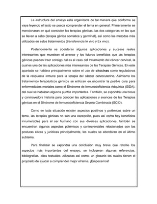La estructura del ensayo está organizada de tal manera que conforme se
vaya leyendo el texto se pueda comprender el tema en general. Primeramente se
mencionaran en qué consisten las terapias génicas, las dos categorías en las que
se llevan a cabo (terapia génica somática y germinal), así como los métodos más
utilizados en estos tratamientos (transferencia In vivo y Ex vivo).

      Posteriormente se abordaran algunas aplicaciones y sucesos reales
interesantes que muestran el avance y los futuros beneficios que las terapias
génicas pueden traer consigo, tal es el caso del tratamiento del cáncer cervical, la
cual es una de las aplicaciones más interesantes de las Terapias Génicas. En este
apartado se hablara principalmente sobre el uso de citocinas como reguladoras
de la respuesta inmune para la terapia del cáncer cervocuterino. Asimismo los
tratamientos terapéuticos génicos se enfocan en encontrar la posible cura para
enfermedades mortales como el Síndrome de Inmunodeficiencia Adquirida (SIDA),
del cual se hablaran algunos puntos importantes. También, se expondrá una breve
y conmovedora historia para conocer las aplicaciones y avances de las Terapias
génicas en el Síndrome de Inmunodeficiencia Severa Combinada (SCID).

      Como en toda situación existen aspectos positivos y polémicos sobre un
tema, las terapias génicas no son una excepción, pues así como hay beneficios
innumerables para el ser humano con sus diversas aplicaciones, también se
encuentran algunos aspectos polémicos y controversiales relacionados con las
posturas éticas y jurídicas principalmente, los cuales se abordaran en el último
subtema.

      Para finalizar se expondrá una conclusión muy breve que retome los
aspectos más importantes del ensayo, se incluyeran algunas referencias,
bibliografías, citas textuales utilizadas así como, un glosario los cuales tienen el
propósito de ayudar a comprender mejor el tema. ¡Empecemos!
 
