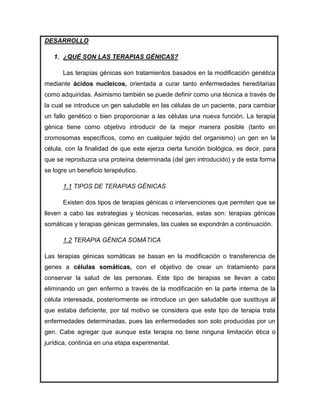 DESARROLLO

   1. ¿QUÉ SON LAS TERAPIAS GÉNICAS?

      Las terapias génicas son tratamientos basados en la modificación genética
mediante ácidos nucleicos, orientada a curar tanto enfermedades hereditarias
como adquiridas. Asimismo también se puede definir como una técnica a través de
la cual se introduce un gen saludable en las células de un paciente, para cambiar
un fallo genético o bien proporcionar a las células una nueva función. La terapia
génica tiene como objetivo introducir de la mejor manera posible (tanto en
cromosomas específicos, como en cualquier tejido del organismo) un gen en la
célula, con la finalidad de que este ejerza cierta función biológica, es decir, para
que se reproduzca una proteína determinada (del gen introducido) y de esta forma
se logre un beneficio terapéutico.

      1.1 TIPOS DE TERAPIAS GÉNICAS

      Existen dos tipos de terapias génicas o intervenciones que permiten que se
lleven a cabo las estrategias y técnicas necesarias, estas son: terapias génicas
somáticas y terapias génicas germinales, las cuales se expondrán a continuación.

      1.2 TERAPIA GÉNICA SOMÁTICA

Las terapias génicas somáticas se basan en la modificación o transferencia de
genes a células somáticas, con el objetivo de crear un tratamiento para
conservar la salud de las personas. Este tipo de terapias se llevan a cabo
eliminando un gen enfermo a través de la modificación en la parte interna de la
célula interesada, posteriormente se introduce un gen saludable que sustituya al
que estaba deficiente, por tal motivo se considera que este tipo de terapia trata
enfermedades determinadas, pues las enfermedades son solo producidas por un
gen. Cabe agregar que aunque esta terapia no tiene ninguna limitación ética o
jurídica, continúa en una etapa experimental.
 