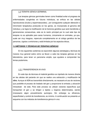 1.3 TERAPIA GÉNICA GERMINAL

       Las terapias génicas germinales tienen como finalidad evitar el progreso de
enfermedades congénitas en futuros individuos, se enfoca en las células
reproductoras (óvulos y espermatozoides) , por consiguiente cualquier alteración o
intromisión terapéutica producida en los genes, es incorporada al genoma del
individuo y se logra la modificación de la herencia genética que será transferida a
generaciones consecutivas, esta es la razón principal por la cual este tipo de
terapias no es aplicable para seres humanos, únicamente en animales, ya que,
suele ser muy riesgoso, repercute completamente en el código genético de las
personas, cigotos o embriones y está limitada por los aspectos éticos.

1.2 MÉTODOS Y TÉCNICAS DE TERAPIAS GÉNICAS

       En los siguientes subtemas se expondrán algunas estrategias y técnicas de
manera muy general sobre cómo se llevan a cabo las terapias génicas en los
laboratorios, para tener un panorama amplio, que ayudara a comprender los
temas posteriores.




       1.2.1 TRANSFERENCIA IN VIVO

       En este tipo de técnicas el material genético es injertado de manera directa
en las células del paciente sin que se realice una extracción y modificación in
vitro. Aunque el ADN es transmitido directamente, es necesario el uso de vectores
que posibilite el proceso de traslado del gen y proporcione la entrada y ubicación
intracelular   de este. Para este proceso se utilizan vectores específicos que
transportan el gen y se dirigen a tejidos u órganos determinados, siendo
innecesario    algún   procedimiento   quirúrgico.   Sin   embargo   su   eficiencia,
especificidad y control de transferencia, es mínimo. A continuación se presenta un
esquema con los métodos de transferencia génica In vivo:
 