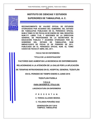 TESIS PROFESIONAL: HOSPITAL GENERAL. TEZIUTLAN, PUEBLA.
2018
1
INSTITUTO DE CIENCIAS Y ESTUDIOS
SUPERIORES DE TAMAULIPAS, A. C.
RECONOCIMIENTO DE VALIDEZ OFICIAL DE ESTUDIOS
OTORGADOS POR ACUERDO DEL GOBIERNO, DEL ESTADO
DE TAMAULIPAS PUBLICADO EN EL PERIODICO OFICIAL
NUM.8 TOMO CV DE FECHA 26 DE ENERO DE 1980, REGISTRO
NUM.177, LIBRO 71-III, Y ADICIONES DE LA DIRECCION
GENERAL DE PROFESIONES DE LA SECRETARIA DE
EDUCACIÓN PUBLICA Y ACUERDO OTORGADO POR EL
GOBIERNO DEL ESTADO DE TAMAULIPAS, NUM
NMS42/12/2010 DE FECHA 25 DE FEBRERO DE 2011,
PUBLICADO EN EL PERIODICO OFICIAL NUM. 42, TOMO
CXXXVI DE FECHA 07 ABRIL DEL 2011.
FACULTAD DE ENFERMERÍA
“TITULO DE LA INVESTIGACIÓN”
FACTORES QUE AUMENTAN LA INCIDENCIA DE ENFERMEDADES
RELACIONADAS A LA ATENCIÓN DE LA SALUD POR LA APLICACIÓN
DE TERAPIAS INTRAVENOSAS EN EL HOSPITAL GENERAL TEZIUTLÁN
EN EL PERIODO DE TIEMPO ENERO A JUNIO 2018
TEZIUTLÁN PUEBLA
T É S I S
PARA OBTENER EL TÍTULO DE:
LINCENCIATURA EN ENFERMERIA
P R E S E N T A N:
C. TERESA ALLENDE MEDINA
C. YOLANDA PERIAÑEZ DIAZ
GENERACIÓN 2017-2018
TAMPICO, TAMAULIPAS
 