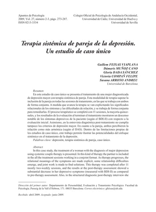 Apuntes de Psicología, 2009, Vol. 27, número 2-3, págs. 273-287. 	 273
G. Feixas y otros	 Terapia sistémica de pareja de la depresión. Un estudio de caso único
Dirección del primer autor: Departamento de Personalidad, Evaluación y Tratamiento Psicológico. Facultad de
Psicología..Passeig de la Vall d’Hebron, 171. 08035 Barcelona. Correo electrónico: gfeixas@ub.edu
Recibido: abril 2009. Aceptado: junio 2009.
Apuntes de Psicología	 Colegio Oficial de Psicología de Andalucía Occidental,
2009, Vol. 27, número 2-3, págs. 273-287.	 Universidad de Cádiz, Universidad de Huelva y
ISSN 0213-3334	 Universidad de Sevilla
Terapia sistémica de pareja de la depresión.
Un estudio de caso único
Guillem FEIXAS VIAPLANA
Dámaris MUÑOZ CANO
Gloria DADA SÁNCHEZ
Victoria COMPAÑ FELIPE
Susana ARROYO ANDREU
Universidad de Barcelona
Resumen
En este estudio de caso único se presenta el tratamiento de una mujer diagnosticada
de depresión mayor con terapia sistémica de pareja. Esta modalidad de terapia supone la
inclusión de la pareja en todas las sesiones de tratamiento, en las que se trabaja con ambos
de forma conjunta. A medida que avanza la terapia se van explicitando los significados
relacionales de los síntomas y las dificultades de relación, y se trabaja de forma conjunta
para remediarlas. El proceso terapéutico se completó con 11 sesiones, la mayoría quince-
nales, y los resultados de la evaluación al terminar el tratamiento mostraron un descenso
notable de los síntomas depresivos de la paciente (según el BDI-II) con respecto a la
evaluación inicial. Asimismo, en la entrevista diagnóstica post-tratamiento no cumplía
tampoco los criterios de depresión mayor. En cuanto a la pareja, ambos percibieron la
relación como más armónica (según el DAS). Dentro de las limitaciones propias de
los estudios de caso único, este trabajo permite ilustrar las potencialidades del enfoque
sistémico en el tratamiento de la depresión.
Palabras clave: depresión, terapia sistémica de pareja, caso único.
Abstract
In this case study, the treatment of a woman with the diagnosis of major depression
using systemic couple therapy is presented. In this kind of therapy the partner is included
in the all the treatment sessions working in a conjoint format.As therapy progresses, the
relational meanings of the symptoms are made explicit, some relationship difficulties
emerge, and joint work is made to find solutions. This therapy was completed after 11
mostly two-weekly sessions, and the results at the post-therapy assessment showed a
substantial decrease in her depressive symptoms (measured with BDI-II) as compared
to pre-therapy assessment. Also, in the structured diagnostic post-therapy interview she
 