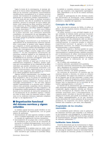 Terapias manuales reﬂejas ¶ E – 26-130-A-10

Según la teoría de la convergencia, el mensaje aferente de la víscera induce hiperactividad e hipersensibilidad de las neuronas convergentes viscerosomáticas
(modificaciones neuroplásticas en el sistema nervioso
central). Este fenómeno de sensibilización central se ha
demostrado en numerosos estudios experimentales [15,
16]. En la teoría del arco reflejo, el mensaje nociceptivo
visceral aferente, más allá de sensibilizar las neuronas
sensitivas, provoca la activación de arcos reflejos que
tienen como aferencias las fibras sensitivas viscerales y
como eferencias, las fibras simpáticas dirigidas a la piel
y el tejido subcutáneo y las fibras somáticas dirigidas a
los tejidos musculares [13, 17, 18]. Estos arcos reflejos
determinan los cambios de sensibilidad y de troficidad.
En el plano muscular, una contractura mantenida
contribuiría a la instauración de una hiperalgesia. Esto
ha sido bien documentado por la observación clínica y
un modelo animal ha producido resultados favorables a
esta teoría [18, 19].
La hiperalgesia viscerovisceral es un fenómeno de
agravamiento de las manifestaciones dolorosas espontáneas o provocadas. Se produce entre órganos internos
que comparten, al menos parcialmente, una inervación
común. En numerosos estudios elecrofisiológicos se han
encontrado convergencias entre los órganos (vesícula
biliar y corazón; esófago y corazón; vejiga, recto y cuello
uterino) [20]. En esta convergencia viscerovisceral, las
estructuras somáticas también se ven implicadas por la
hiperalgesia, en la medida en que el aumento de la
excitabilidad de las neuronas convergentes actúa sobre
las aferencias viscerales y somáticas [14].
Los signos referidos, al igual que el efecto de las
estimulaciones terapéuticas a distancia, pueden explicarse por el reclutamiento de las colaterales de las fibras
radiculares que pueden extenderse por una decena de
segmentos, de la red interneuronal neuroaxial y los
centros neurovasculares segmentarios por su acción
sobre los vasos sanguíneos, pero también por el desvío
de la cadena ganglionar laterovertebral [9, 21].
Algunas técnicas experimentales, con finalidad analgésica, han permitido demostrar el efecto referido con
fines terapéuticos. Esto se ha puesto de manifiesto por
el hecho de que la infiltración de las zonas de Head
(hiperalgesia cutánea) disminuye e incluso anula la
visceralgia correspondiente [22]. Por otro lado, algunos
estudios experimentales en la persona sana y estudios
clínicos han permitido comprobar efectos distantes,
como el aumento significativo del flujo sanguíneo y de
la temperatura cutánea ipsolateral, resultante de estimulaciones en los territorios de inervación metamérica de
la vascularización de los miembros superior e inferior,
así como el efecto sobre los trastornos tróficos y dolorosos en los síndromes dolorosos regionales complejos
de tipo I y las algoalucinosis [23, 24].

■ Organización funcional
del sistema nervioso y signos
referidos
La médula espinal funciona puede dividirse en tres
niveles principales de organización, con un grado
relativo de autonomía:
• funcionamiento de cada segmento medular (o mielómero): la médula segmentaria, con la cual se relaciona
el concepto de organización nerviosa metamérica;
• funcionamiento de un grupo más o menos complejo
de mielómeros por la acción de las neuronas de
asociación: la médula intersegmentaria, con la cual se
relaciona el concepto de organización metamérica
plurisegmentaria;
• funcionamiento de la médula como un «todo», entre
la periferia y las formaciones nerviosas suprasegmentarias asociativas que coordinan la actividad refleja:
Kinesiterapia - Medicina física

la médula se considera entonces como un lugar de
paso que responde a una organización suprasegmentaria, dependiente a su vez de los centros nerviosos
superiores.
El grado de participación de estos distintos niveles
por mecanismos de facilitación, suma, inhibición
recíproca y convergencia posibilita un funcionamiento
armonioso y adaptado del organismo.

Concepto de reﬂejo
En la descripción prínceps de Willis, el reflejo se
define como la respuesta motora involuntaria a una
estimulación cutánea.
«El reflejo nervioso es una actividad singular en la
que estímulos de distinta índole provocan reacciones
por medio de una parte del sistema nervioso, sin que
sea necesaria la participación de la corteza cerebral» [21].
Debe señalarse que esta estimulación debe ser determinada, específica y estar localizada con precisión y que,
cualitativamente, la respuesta siempre es idéntica
(especificidad neuronal). Se agregan a los reflejos
puramente nerviosos, los reflejos neurohumorales,
neurohormonales y neurovasculares.
Además, los receptores y efectores pueden ser somáticos o viscerales, de modo que se forman arcos reflejos
viscerosomáticos o somatoviscerales, también conocidos
por la denominación de reflejo visceromusculocutáneo
o cutaneomusculovisceral. La interposición de una o
varias neuronas entre la neurona aferente y la neurona
eferente permite la elaboración de un reflejo
polisináptico.
Así, el reflejo está constituido por:
• neuronas aferentes, procedentes de la periferia;
• neuronas conectoras (interneuronas), cuya multiplicidad y abundancia de conexiones recíprocas representan las estructuras intraaxiales;
• neuronas eferentes, con destino periférico.
Las neuronas de asociación, al contrario que las
neuronas aferentes y eferentes, no entran en contacto
con la periferia. Son capaces de conservar el «recuerdo»
de los impulsos que las han atravesado y actúan como
un verdadero centro de integración y memorización que
posibilita un determinado funcionamiento autónomo,
aunque bajo la dependencia de la actividad de los
centros suprasegmentarios y corticales [25].
La función de las interneuronas que constituyen las
redes neuronales polisinápticas «moduladoras», permite
comprender algunas respuestas referidas por mecanismos de convergencia de impulso sobre las mismas
unidades neuronales intra e intersegmentarias. La
respuesta pierde velocidad en función del número de
sinapsis en el circuito, pero puede ser modulada. Así, en
los reflejos suprasegmentarios, en los que necesariamente intervienen los centros primarios de las neuronas
periféricas, las respuestas son menos rápidas pero
también más complejas y, por tanto, más adaptadas.

Propiedades de los circuitos
neuronales
La excitabilidad puede definirse como la aptitud de
los elementos nerviosos para responder a un estímulo,
ya sea localmente o por propagación. Se expresa por un
estado mínimo de actividad: liberación de baja cantidad
de neurotransmisores, descargas mínimas bajo el efecto
de estímulos subliminales [26].

Facilitación. Suma. Oclusión
Lloyd ha demostrado que las motoneuronas se disponen en conjuntos (pools), de los cuales algunos reciben
aferencias específicas de dos o más conjuntos. Cuando
una descarga de impulsos alcanza la intensidad liminar
en un conjunto de neuronas, produce la excitación de

3

 